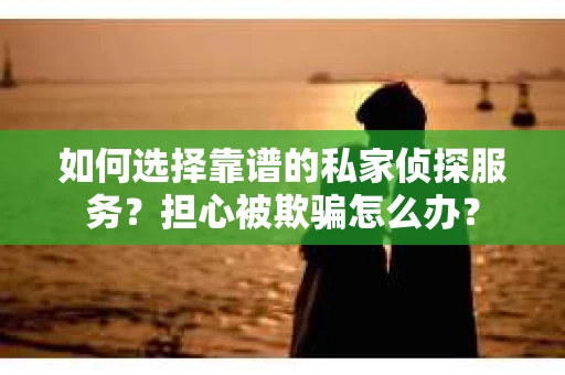 如何选择靠谱的私家侦探服务？担心被欺骗怎么办？