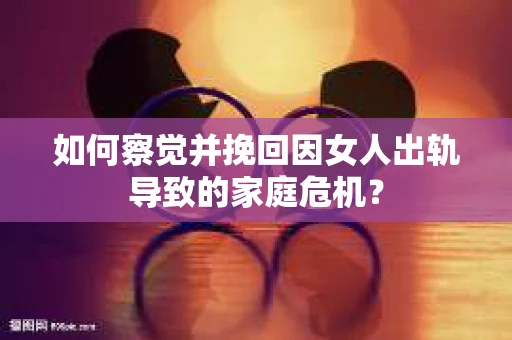 如何察觉并挽回因女人出轨导致的家庭危机？