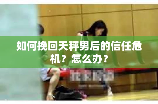 如何挽回天秤男后的信任危机?怎么办? 如何挽回天秤男后的信任危机?怎么办?