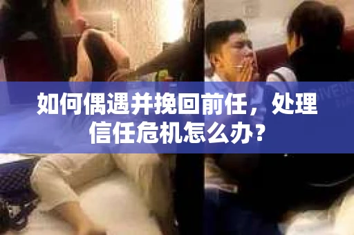 如何偶遇并挽回前任，处理信任危机怎么办？
