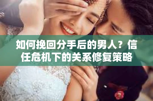 如何挽回分手后的男人？信任危机下的关系修复策略