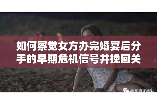 如何察觉女方办完婚宴后分手的早期危机信号并挽回关系？