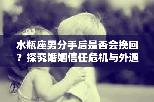 水瓶座男分手后是否会挽回？探究婚姻信任危机与外遇嫌疑的应对策略