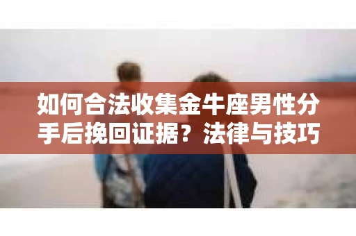 如何合法收集金牛座男性分手后挽回证据？法律与技巧的双重指导