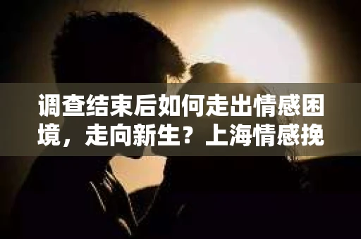 调查结束后如何走出情感困境，走向新生？上海情感挽回婚姻公司给出的专业建议