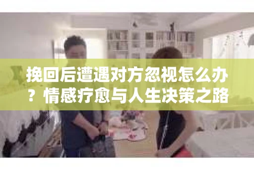 挽回后遭遇对方忽视怎么办？情感疗愈与人生决策之路
