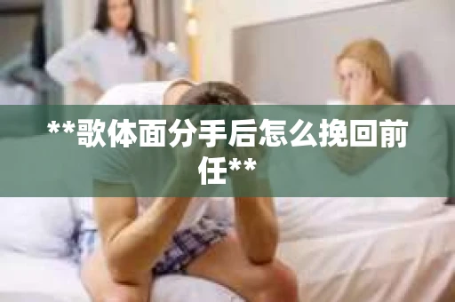 **歌体面分手后怎么挽回前任** **歌体面分手后怎么挽回前任**