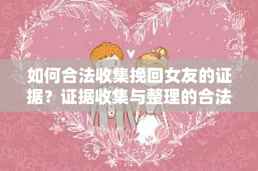 如何合法收集挽回女友的证据？证据收集与整理的合法策略怎么办？