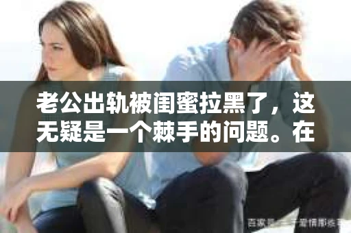 老公出轨被闺蜜拉黑了，这无疑是一个棘手的问题。在这个问题上，我想要和大家分享一下我的看法和经历，希望能给大家带来一些启示。