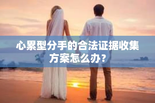 心累型分手的合法证据收集方案怎么办？