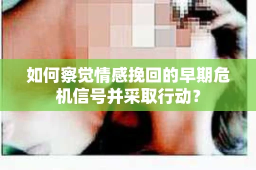 如何察觉情感挽回的早期危机信号并采取行动？