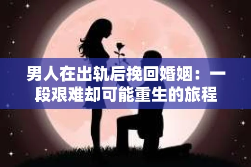 男人在出轨后挽回婚姻：一段艰难却可能重生的旅程