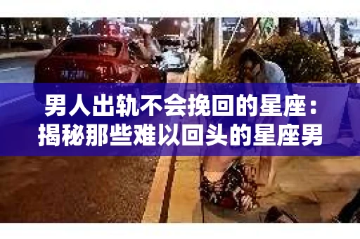 男人出轨不会挽回的星座：揭秘那些难以回头的星座男