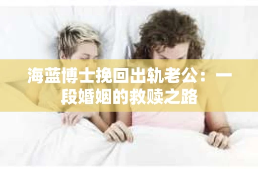海蓝博士挽回出轨老公：一段婚姻的救赎之路