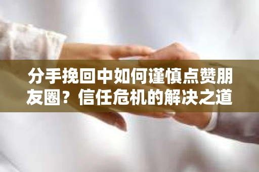 分手挽回中如何谨慎点赞朋友圈？信任危机的解决之道