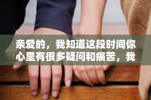 亲爱的，我知道这段时间你心里有很多疑问和痛苦，我也一样。我们在一起的时光，有欢笑也有泪水，那些美好的回忆，我永远都不会忘记。今天，我想通过这条短信，向你表达我的一些想法。