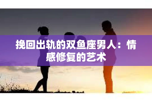 挽回出轨的双鱼座男人：情感修复的艺术