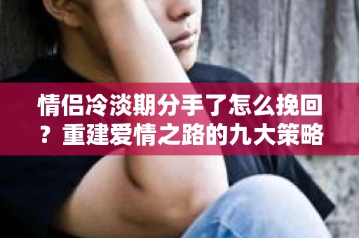 情侣冷淡期分手了怎么挽回？重建爱情之路的九大策略