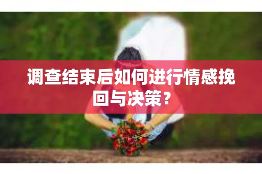 调查结束后如何进行情感挽回与决策？