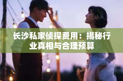 长沙私家侦探费用：揭秘行业真相与合理预算