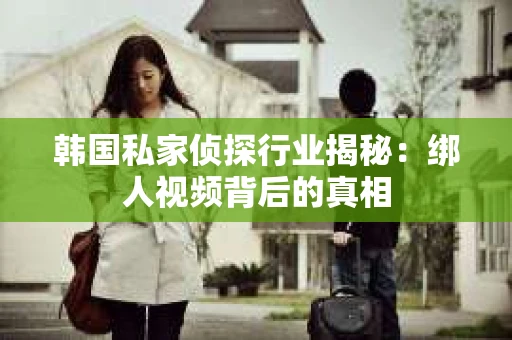 韩国私家侦探行业揭秘：绑人视频背后的真相