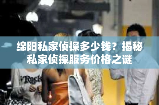 绵阳私家侦探多少钱？揭秘私家侦探服务价格之谜