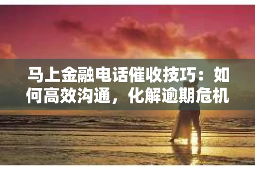 马上金融电话催收技巧：如何高效沟通，化解逾期危机