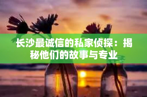 长沙最诚信的私家侦探：揭秘他们的故事与专业