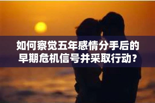 如何察觉五年感情分手后的早期危机信号并采取行动？