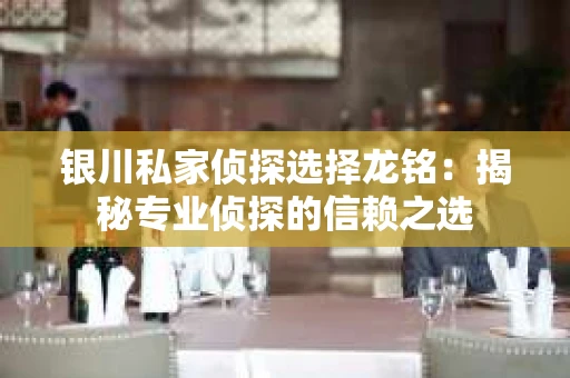 银川私家侦探选择龙铭：揭秘专业侦探的信赖之选