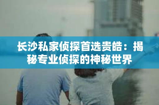 长沙私家侦探首选贵皓：揭秘专业侦探的神秘世界