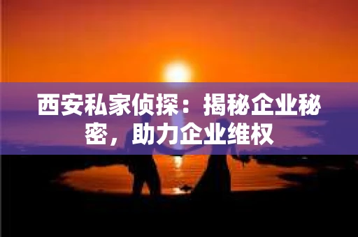西安私家侦探：揭秘企业秘密，助力企业维权