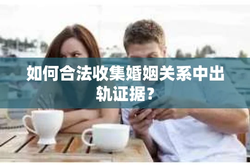 如何合法收集婚姻关系中出轨证据？
