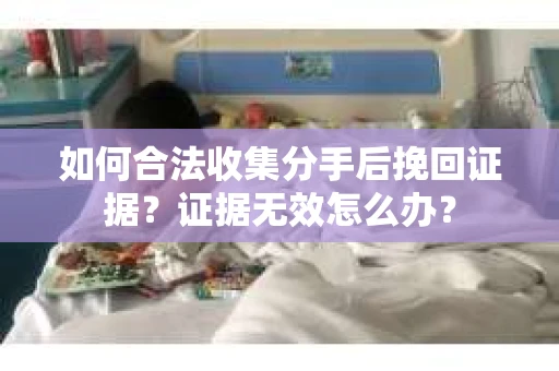 如何合法收集分手后挽回证据?证据无效怎么办? 如何合法收集分手后挽回证据?证据无效怎么办?