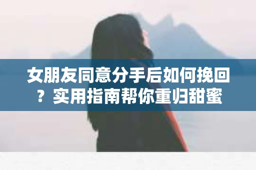 女朋友同意分手后如何挽回？实用指南帮你重归甜蜜