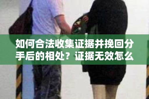 如何合法收集证据并挽回分手后的相处？证据无效怎么办？