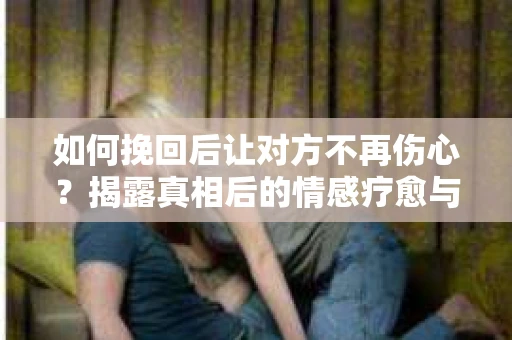 如何挽回后让对方不再伤心?揭露真相后的情感疗愈与前行计划 如何挽回后让对方不再伤心?揭露真相后的情感疗愈与前行计划