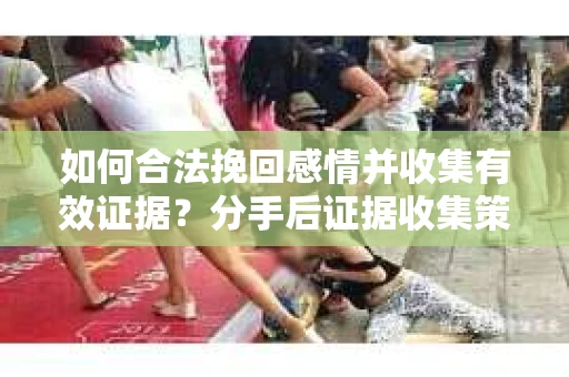 如何合法挽回感情并收集有效证据？分手后证据收集策略