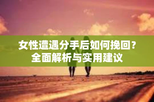 女性遭遇分手后如何挽回？全面解析与实用建议