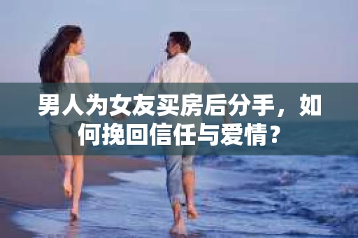 男人为女友买房后分手，如何挽回信任与爱情？