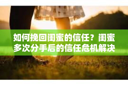 如何挽回闺蜜的信任？闺蜜多次分手后的信任危机解决方案
