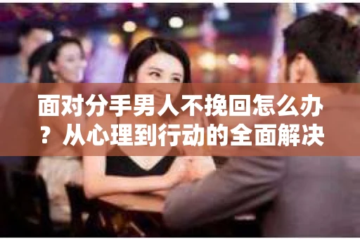 面对分手男人不挽回怎么办？从心理到行动的全面解决方案