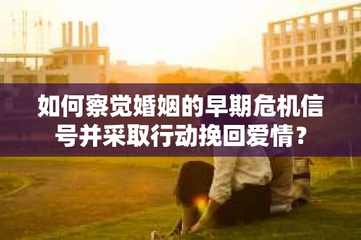 如何察觉婚姻的早期危机信号并采取行动挽回爱情？