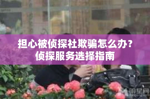 担心被侦探社欺骗怎么办？侦探服务选择指南