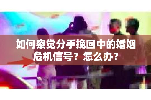 如何察觉分手挽回中的婚姻危机信号？怎么办？