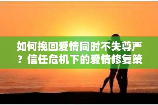 如何挽回爱情同时不失尊严？信任危机下的爱情修复策略