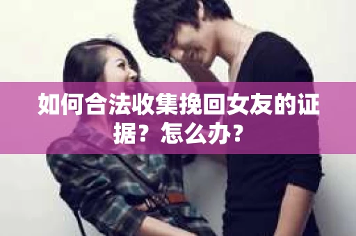如何合法收集挽回女友的证据？怎么办？