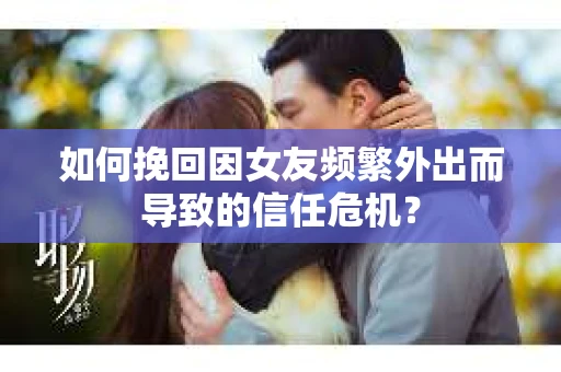 如何挽回因女友频繁外出而导致的信任危机？