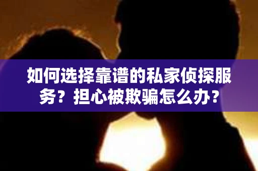 如何选择靠谱的私家侦探服务？担心被欺骗怎么办？