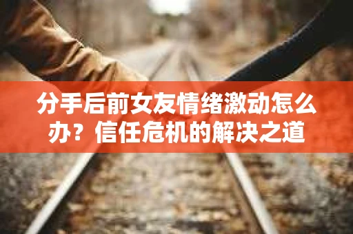 分手后前女友情绪激动怎么办？信任危机的解决之道